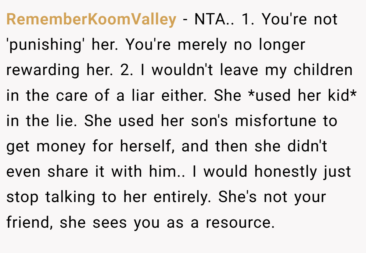 RememberKoomValley - NTA.. 1. You're not 'punishing' her. You're merely no longer rewarding her. 2. I wouldn't leave my children in the care of a liar either. She *used her kid* in the lie. She used her son's misfortune to get money for herself, and then she didn't even share it with him.. I would honestly just stop talking to her entirely. She's not your friend, she sees you as a resource.