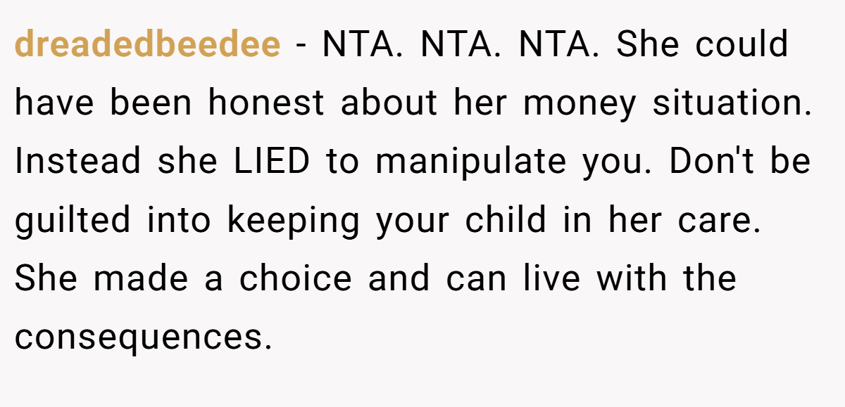 dreadedbeedee - NTA. NTA. NTA. She could have been honest about her money situation. Instead she LIED to manipulate you. Don't be guilted into keeping your child in her care. She made a choice and can live with the consequences.