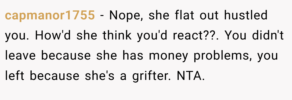 capmanor1755 - Nope, she flat out hustled you. How'd she think you'd react??. You didn't leave because she has money problems, you left because she's a grifter. NTA.