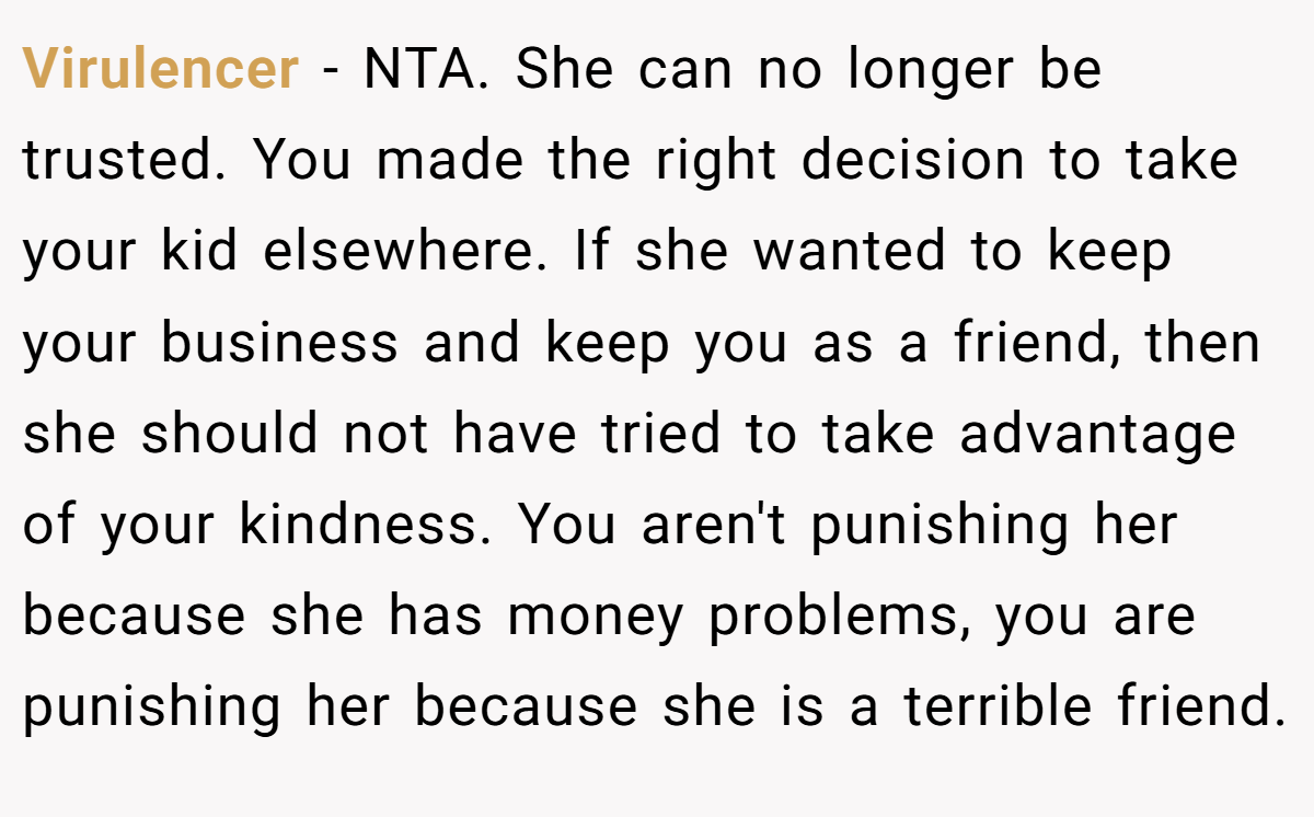 Virulencer - NTA. She can no longer be trusted. You made the right decision to take your kid elsewhere. If she wanted to keep your business and keep you as a friend, then she should not have tried to take advantage of your kindness. You aren't punishing her because she has money problems, you are punishing her because she is a terrible friend.