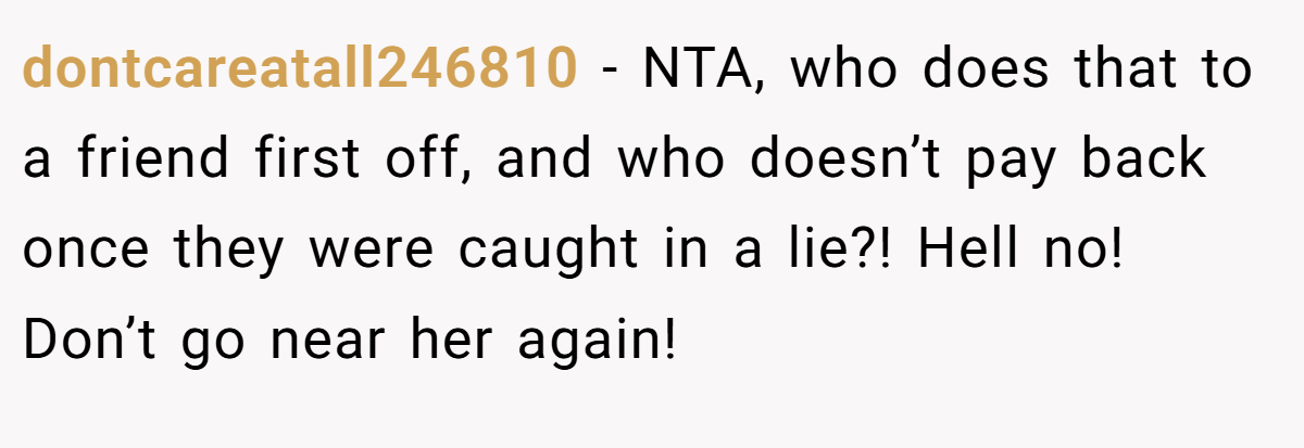 dontcareatall246810 - NTA, who does that to a friend first off, and who doesn’t pay back once they were caught in a lie?! Hell no! Don’t go near her again!