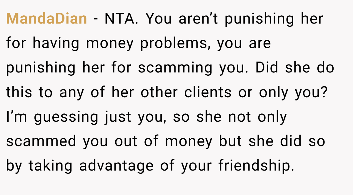 MandaDian - NTA. You aren’t punishing her for having money problems, you are punishing her for scamming you. Did she do this to any of her other clients or only you? I’m guessing just you, so she not only scammed you out of money but she did so by taking advantage of your friendship.