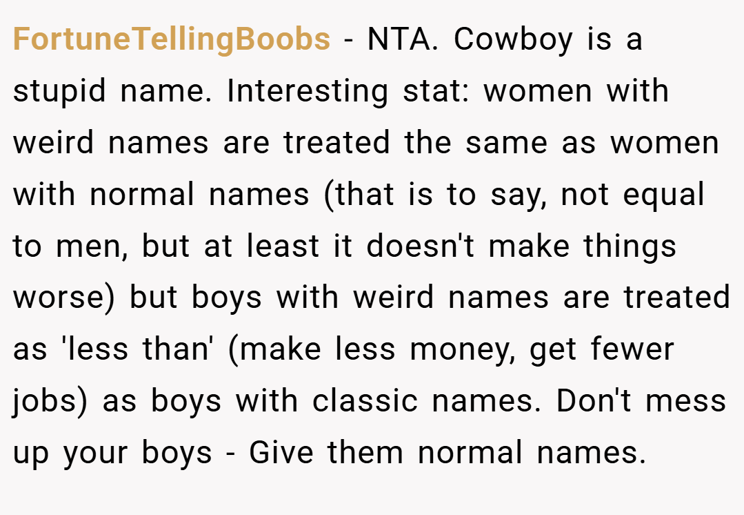FortuneTellingBoobs − NTA. Cowboy is a stupid name. Interesting stat: women with weird names are treated the same as women with normal names (that is to say, not equal to men, but at least it doesn't make things worse) but boys with weird names are treated as 'less than' (make less money, get fewer jobs) as boys with classic names. Don't mess up your boys - Give them normal names.