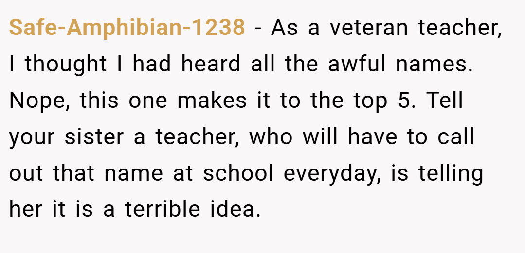 Safe-Amphibian-1238 − As a veteran teacher, I thought I had heard all the awful names. Nope, this one makes it to the top 5. Tell your sister a teacher, who will have to call out that name at school everyday, is telling her it is a terrible idea.