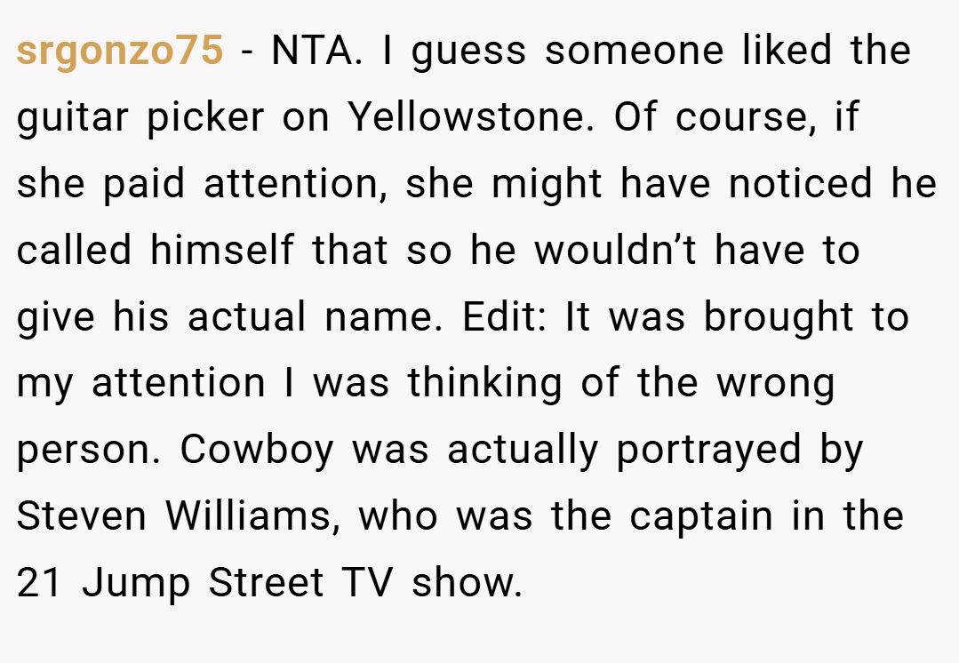 srgonzo75 − NTA. I guess someone liked the guitar picker on Yellowstone. Of course, if she paid attention, she might have noticed he called himself that so he wouldn’t have to give his actual name. Edit: It was brought to my attention I was thinking of the wrong person. Cowboy was actually portrayed by Steven Williams, who was the captain in the 21 Jump Street TV show.