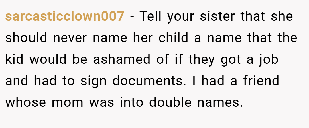sarcasticclown007 − Tell your sister that she should never name her child a name that the kid would be ashamed of if they got a job and had to sign documents. I had a friend whose mom was into double names.