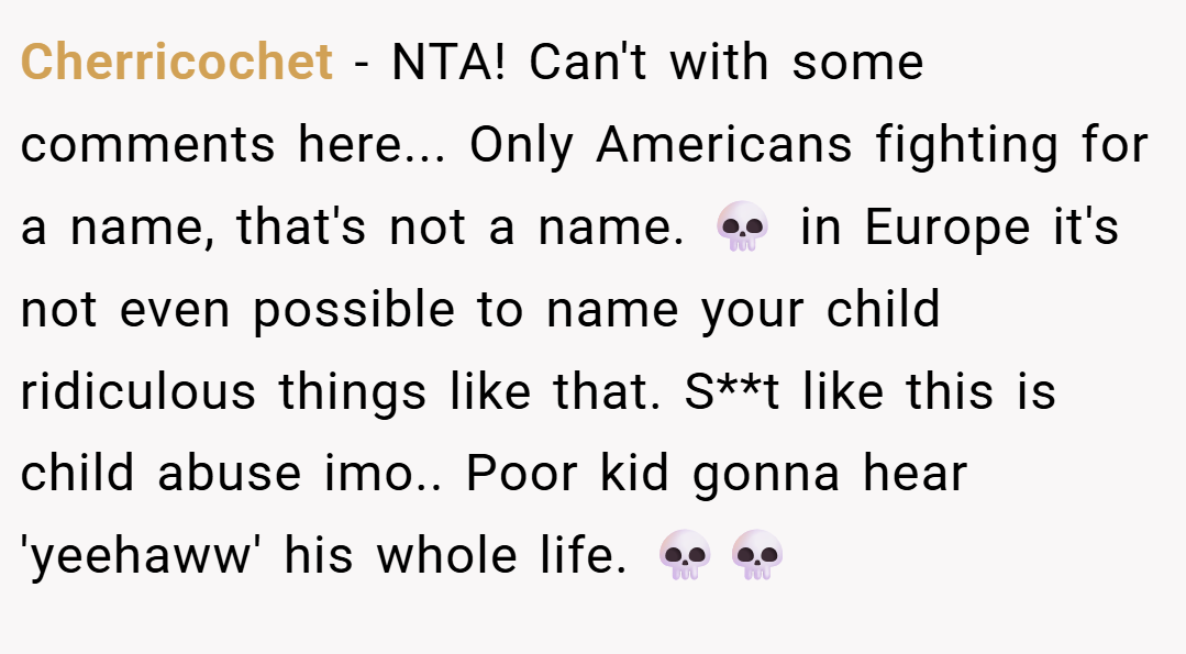 Cherricochet − NTA! Can't with some comments here... Only Americans fighting for a name, that's not a name. 💀 in Europe it's not even possible to name your child ridiculous things like that. S**t like this is child abuse imo.. Poor kid gonna hear 'yeehaww' his whole life. 💀💀