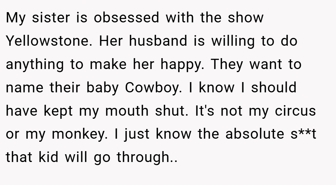 My sister is obsessed with the show Yellowstone. Her husband is willing to do anything to make her happy. They want to name their baby Cowboy. I know I should have kept my mouth shut. It's not my circus or my monkey. I just know the absolute s**t that kid will go through..