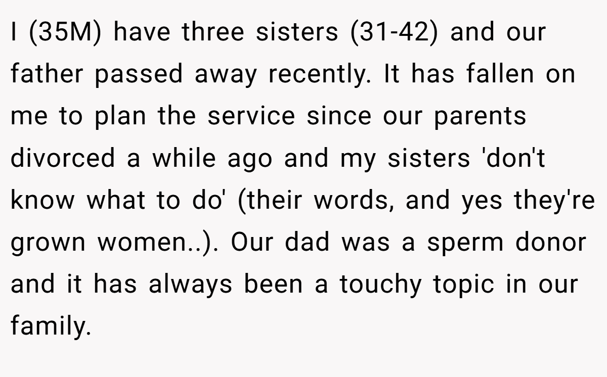 I (35M) have three sisters (31-42) and our father passed away recently. It has fallen on me to plan the service since our parents divorced a while ago and my sisters 'don't know what to do' (their words, and yes they're grown women..). Our dad was a sperm donor and it has always been a touchy topic in our family.