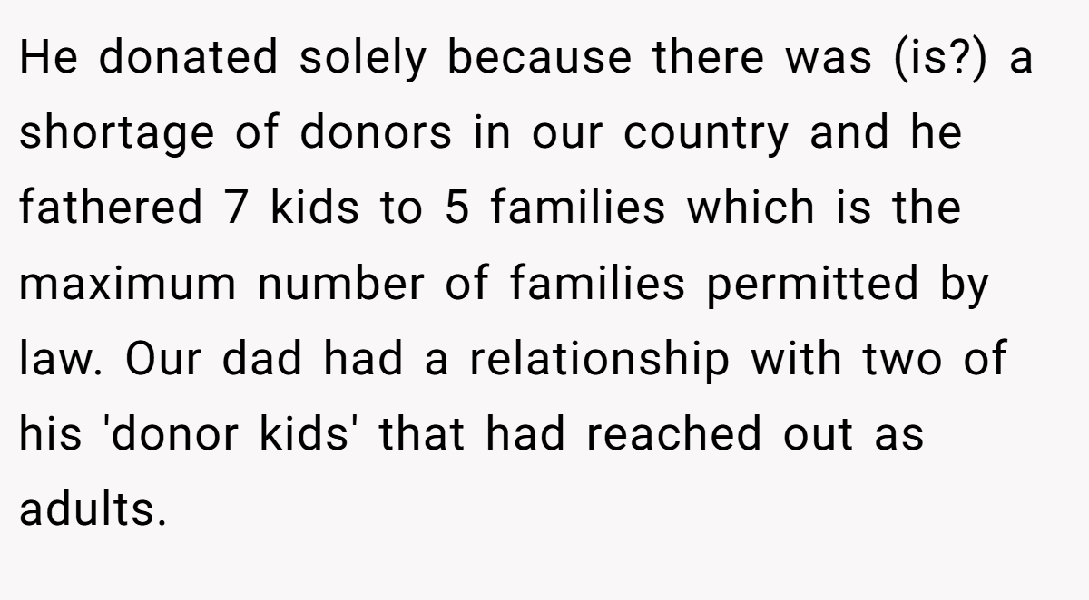 He donated solely because there was (is?) a shortage of donors in our country and he fathered 7 kids to 5 families which is the maximum number of families permitted by law. Our dad had a relationship with two of his 'donor kids' that had reached out as adults.