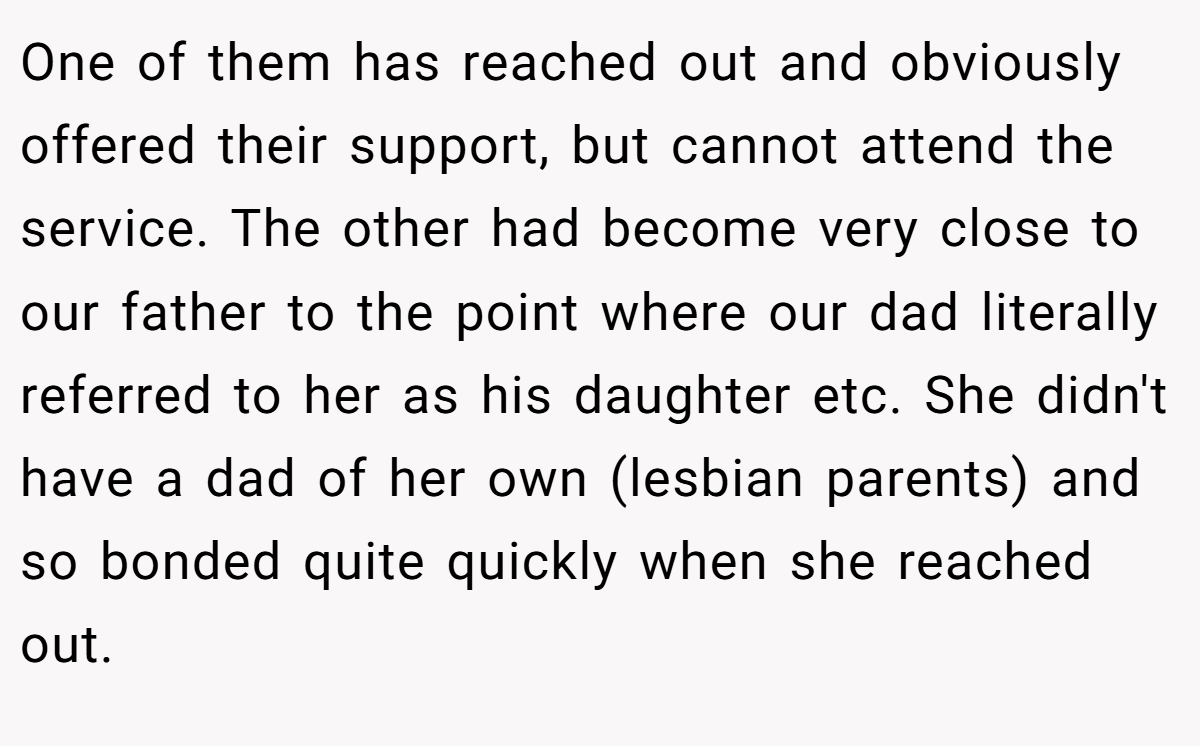One of them has reached out and obviously offered their support, but cannot attend the service. The other had become very close to our father to the point where our dad literally referred to her as his daughter etc. She didn't have a dad of her own (lesbian parents) and so bonded quite quickly when she reached out.