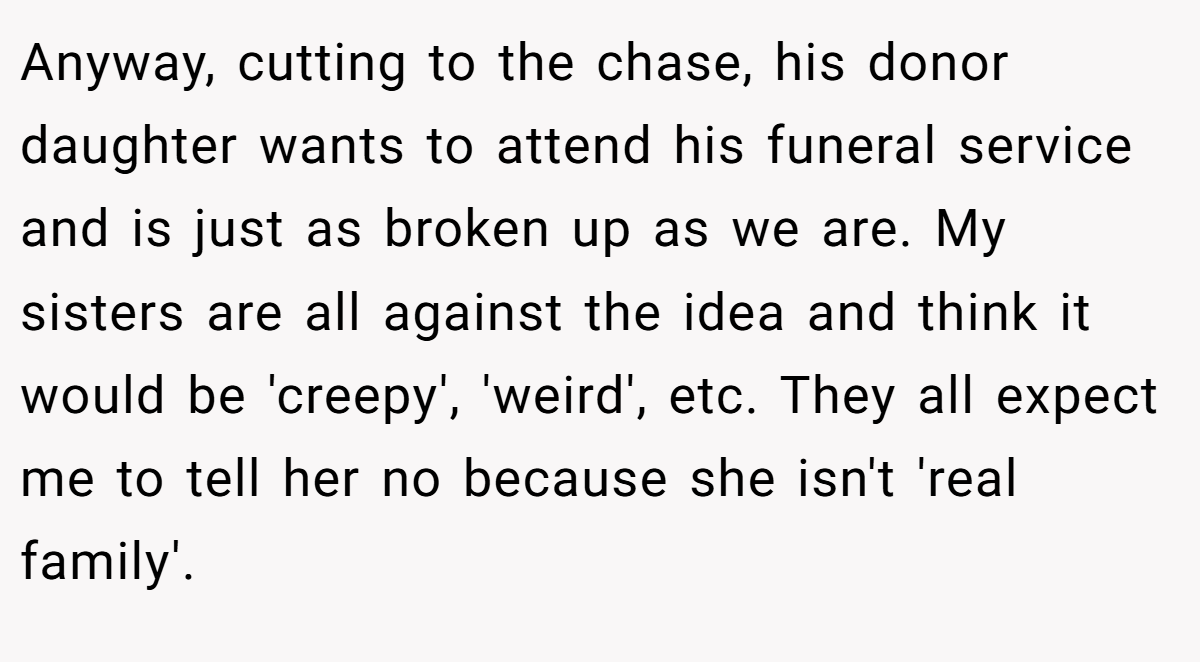 Anyway, cutting to the chase, his donor daughter wants to attend his funeral service and is just as broken up as we are. My sisters are all against the idea and think it would be 'creepy', 'weird', etc. They all expect me to tell her no because she isn't 'real family'.