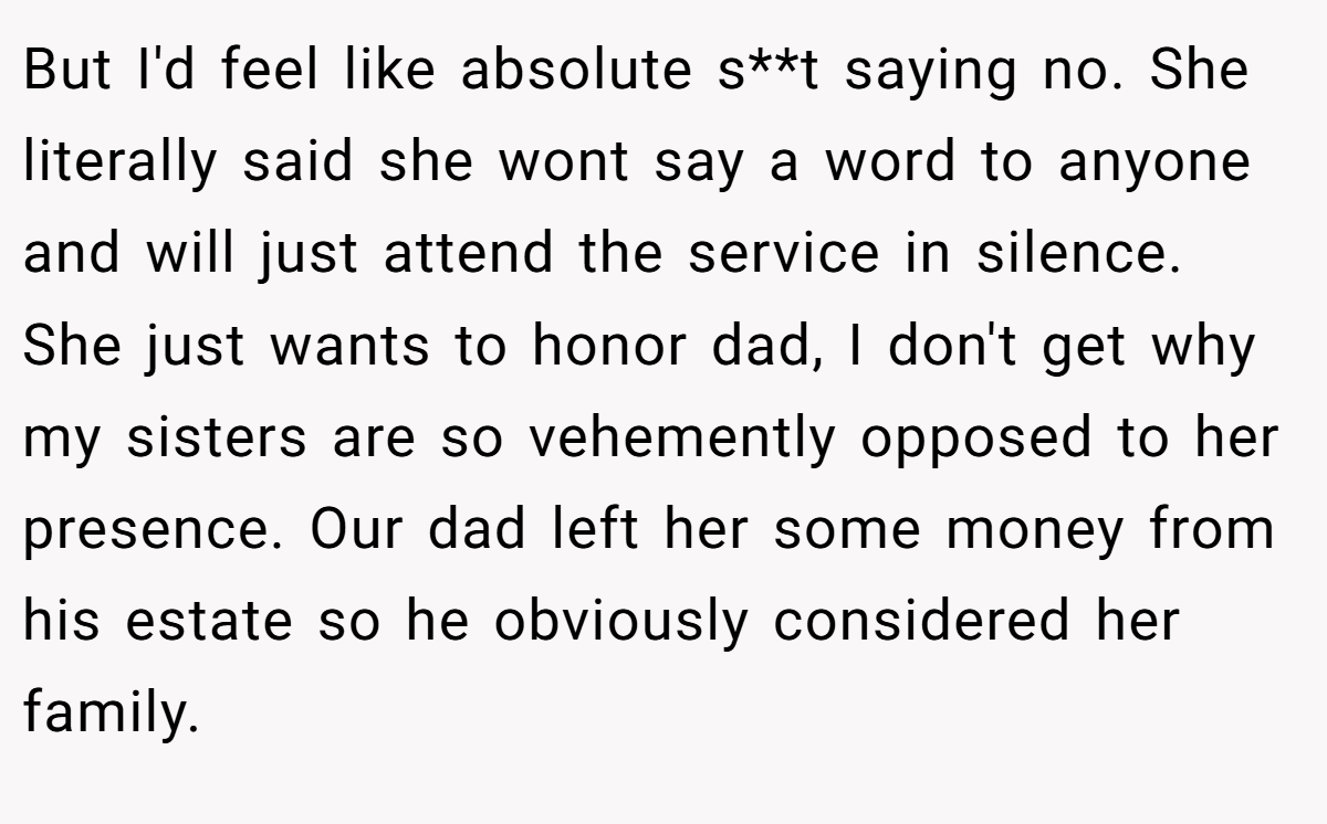 But I'd feel like absolute s**t saying no. She literally said she wont say a word to anyone and will just attend the service in silence. She just wants to honor dad, I don't get why my sisters are so vehemently opposed to her presence. Our dad left her some money from his estate so he obviously considered her family.