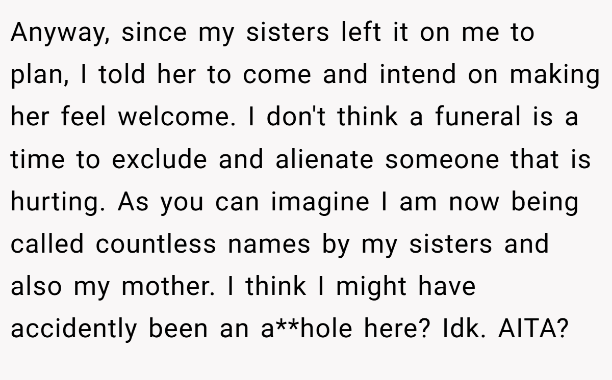 Anyway, since my sisters left it on me to plan, I told her to come and intend on making her feel welcome. I don't think a funeral is a time to exclude and alienate someone that is hurting. As you can imagine I am now being called countless names by my sisters and also my mother. I think I might have accidently been an a**hole here? Idk. AITA?