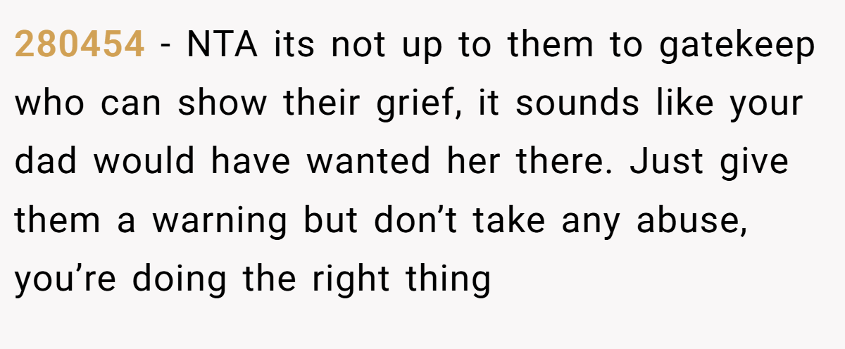 280454 − NTA its not up to them to gatekeep who can show their grief, it sounds like your dad would have wanted her there. Just give them a warning but don’t take any abuse, you’re doing the right thing