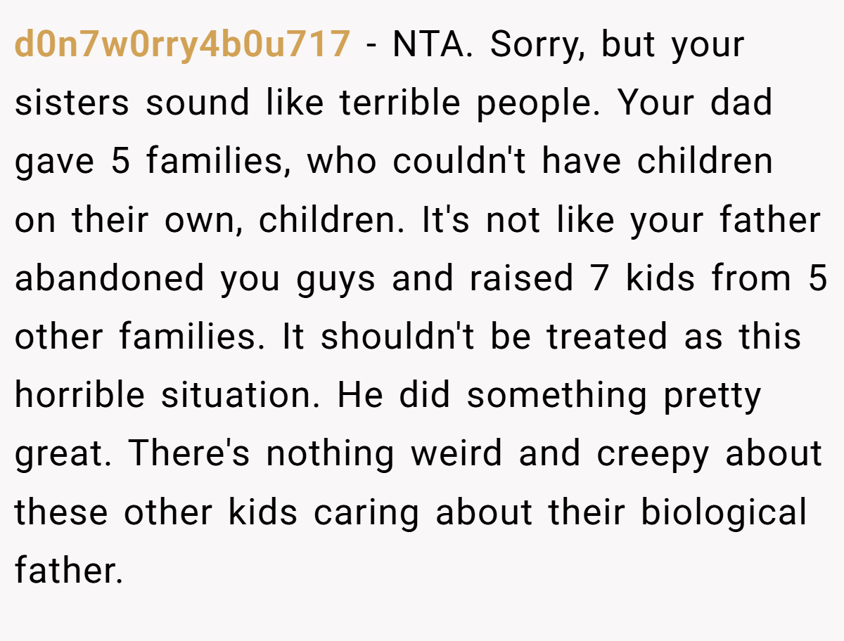 d0n7w0rry4b0u717 − NTA. Sorry, but your sisters sound like terrible people. Your dad gave 5 families, who couldn't have children on their own, children. It's not like your father abandoned you guys and raised 7 kids from 5 other families. It shouldn't be treated as this horrible situation. He did something pretty great. There's nothing weird and creepy about these other kids caring about their biological father.