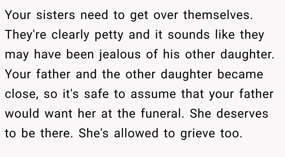 Your sisters need to get over themselves. They're clearly petty and it sounds like they may have been jealous of his other daughter. Your father and the other daughter became close, so it's safe to assume that your father would want her at the funeral. She deserves to be there. She's allowed to grieve too.