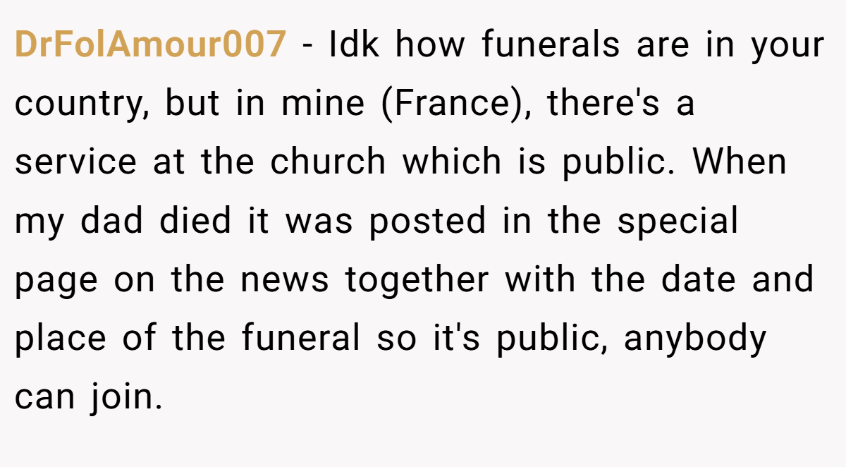 DrFolAmour007 − Idk how funerals are in your country, but in mine (France), there's a service at the church which is public. When my dad died it was posted in the special page on the news together with the date and place of the funeral so it's public, anybody can join.