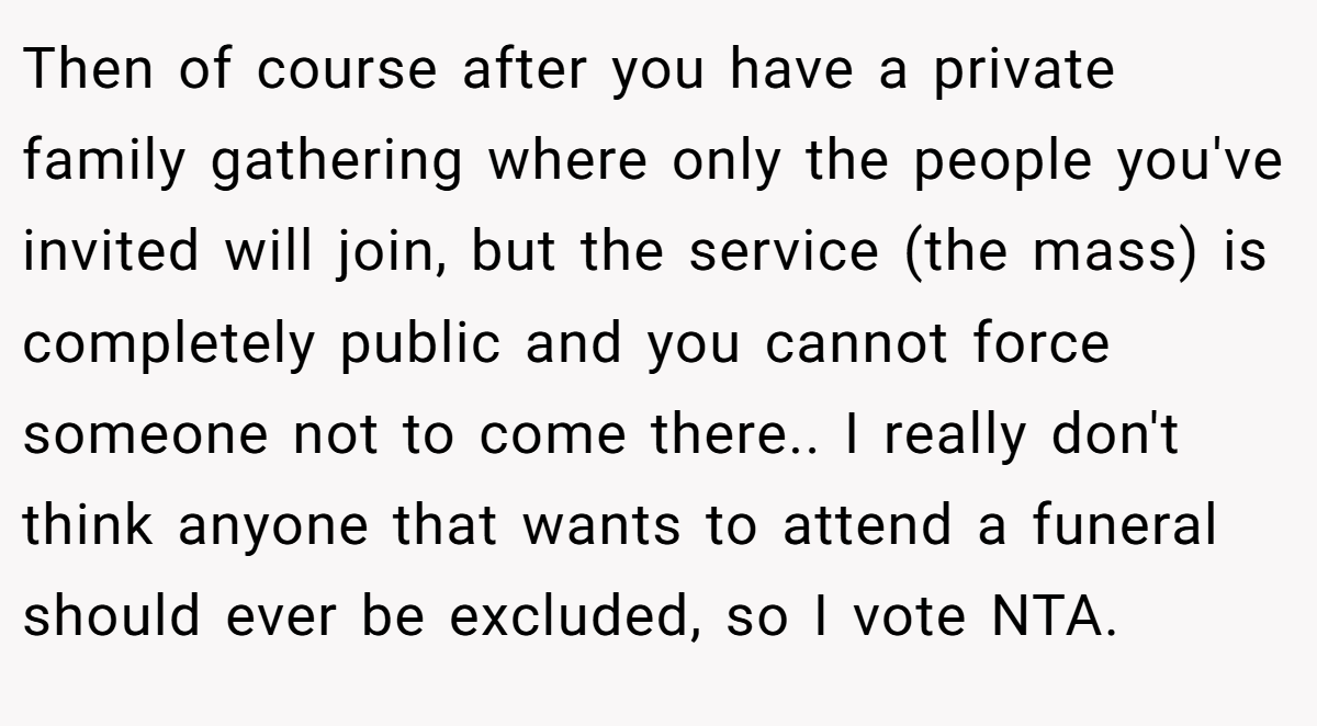 Then of course after you have a private family gathering where only the people you've invited will join, but the service (the mass) is completely public and you cannot force someone not to come there.. I really don't think anyone that wants to attend a funeral should ever be excluded, so I vote NTA.