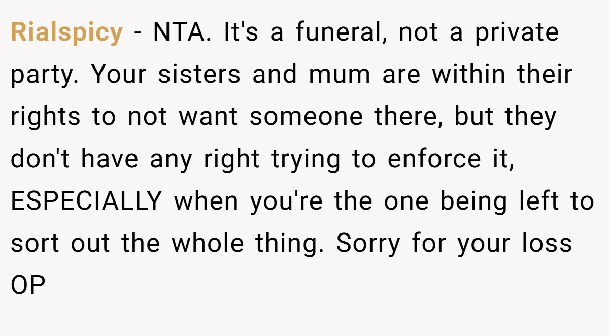 Rialspicy − NTA. It's a funeral, not a private party. Your sisters and mum are within their rights to not want someone there, but they don't have any right trying to enforce it, ESPECIALLY when you're the one being left to sort out the whole thing. Sorry for your loss OP