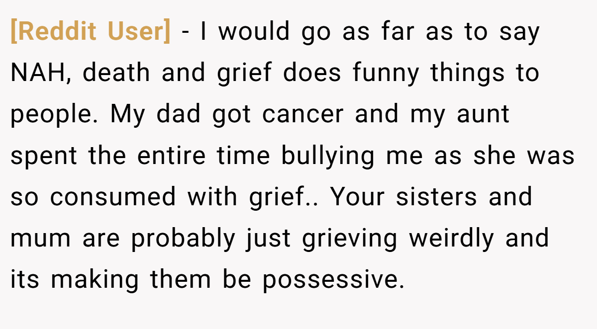 [Reddit User] − I would go as far as to say NAH, death and grief does funny things to people. My dad got cancer and my aunt spent the entire time bullying me as she was so consumed with grief.. Your sisters and mum are probably just grieving weirdly and its making them be possessive.
