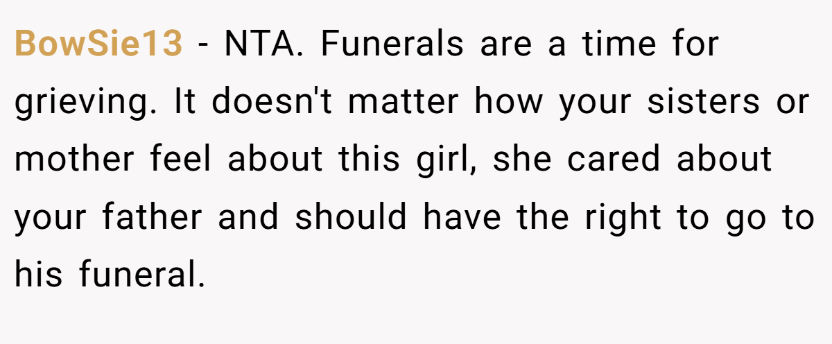 BowSie13 − NTA. Funerals are a time for grieving. It doesn't matter how your sisters or mother feel about this girl, she cared about your father and should have the right to go to his funeral.