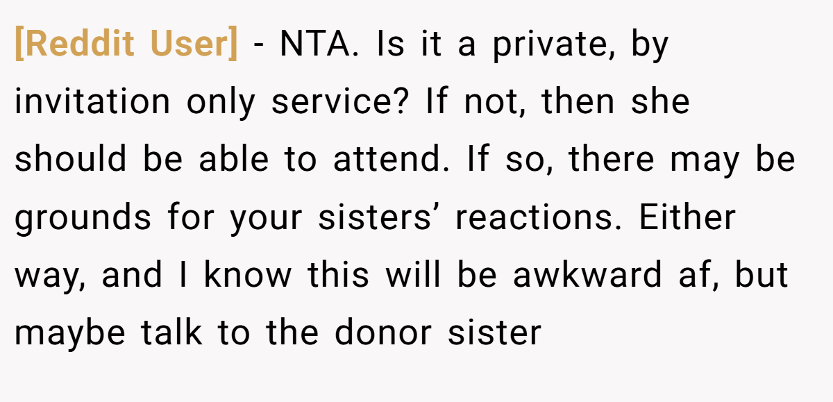 [Reddit User] − NTA. Is it a private, by invitation only service? If not, then she should be able to attend. If so, there may be grounds for your sisters’ reactions. Either way, and I know this will be awkward af, but maybe talk to the donor sister