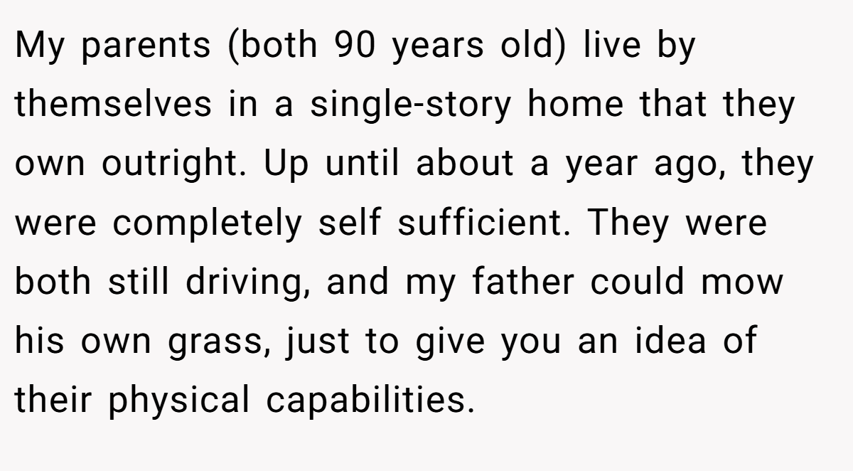 My parents (both 90 years old) live by themselves in a single-story home that they own outright. Up until about a year ago, they were completely self sufficient. They were both still driving, and my father could mow his own grass, just to give you an idea of their physical capabilities.