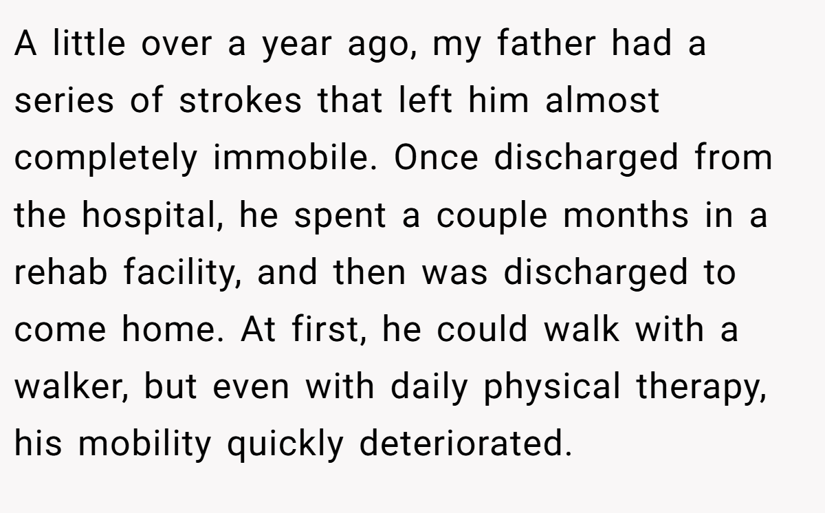 A little over a year ago, my father had a series of strokes that left him almost completely immobile. Once discharged from the hospital, he spent a couple months in a rehab facility, and then was discharged to come home. At first, he could walk with a walker, but even with daily physical therapy, his mobility quickly deteriorated.