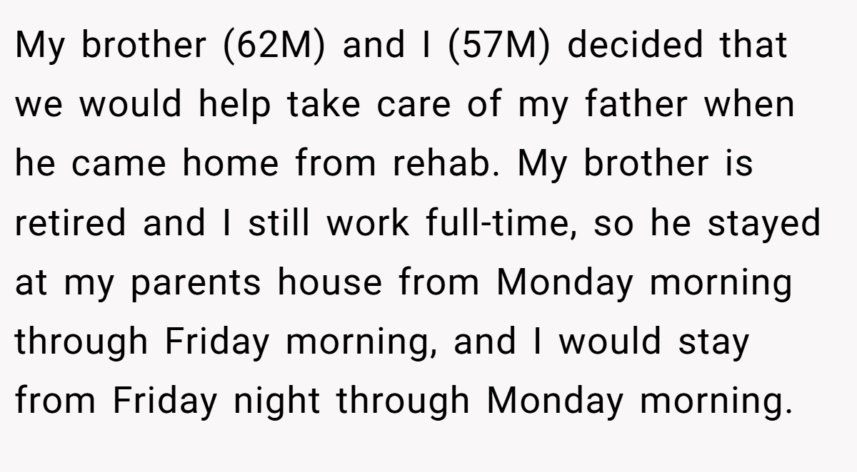 My brother (62M) and I (57M) decided that we would help take care of my father when he came home from rehab. My brother is retired and I still work full-time, so he stayed at my parents house from Monday morning through Friday morning, and I would stay from Friday night through Monday morning.