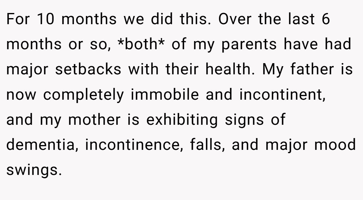 For 10 months we did this. Over the last 6 months or so, *both* of my parents have had major setbacks with their health. My father is now completely immobile and incontinent, and my mother is exhibiting signs of dementia, incontinence, falls, and major mood swings.