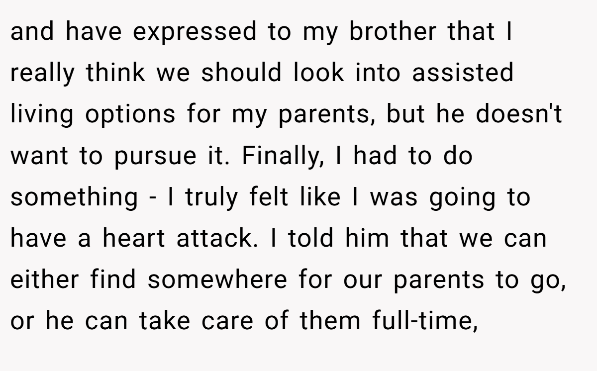 and have expressed to my brother that I really think we should look into assisted living options for my parents, but he doesn't want to pursue it. Finally, I had to do something - I truly felt like I was going to have a heart attack. I told him that we can either find somewhere for our parents to go, or he can take care of them full-time,