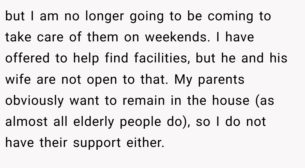 but I am no longer going to be coming to take care of them on weekends. I have offered to help find facilities, but he and his wife are not open to that. My parents obviously want to remain in the house (as almost all elderly people do), so I do not have their support either.