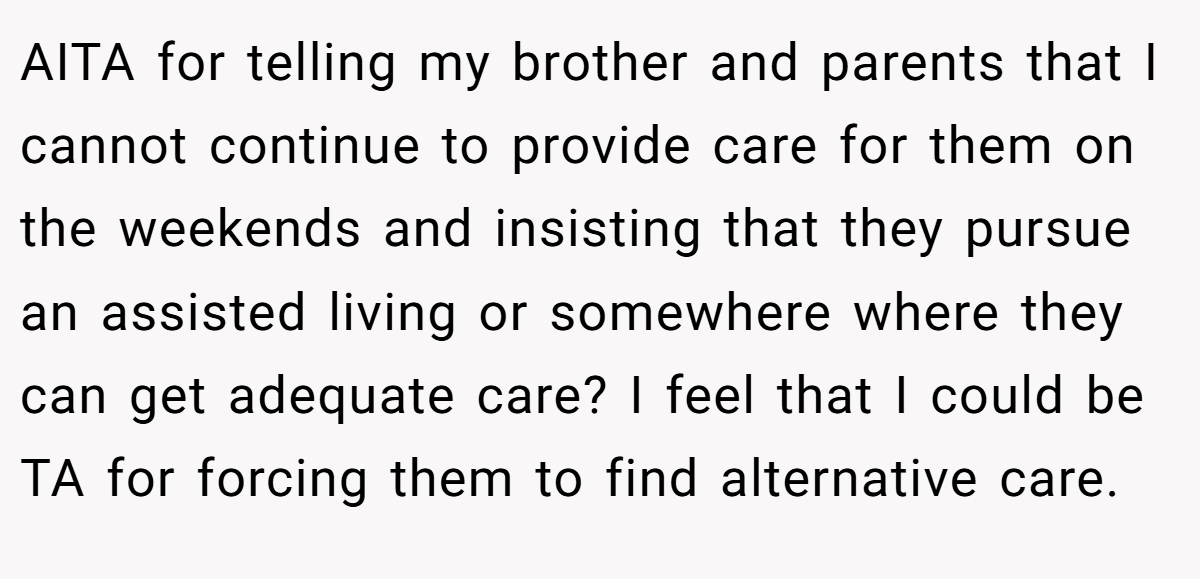 AITA for telling my brother and parents that I cannot continue to provide care for them on the weekends and insisting that they pursue an assisted living or somewhere where they can get adequate care? I feel that I could be TA for forcing them to find alternative care.