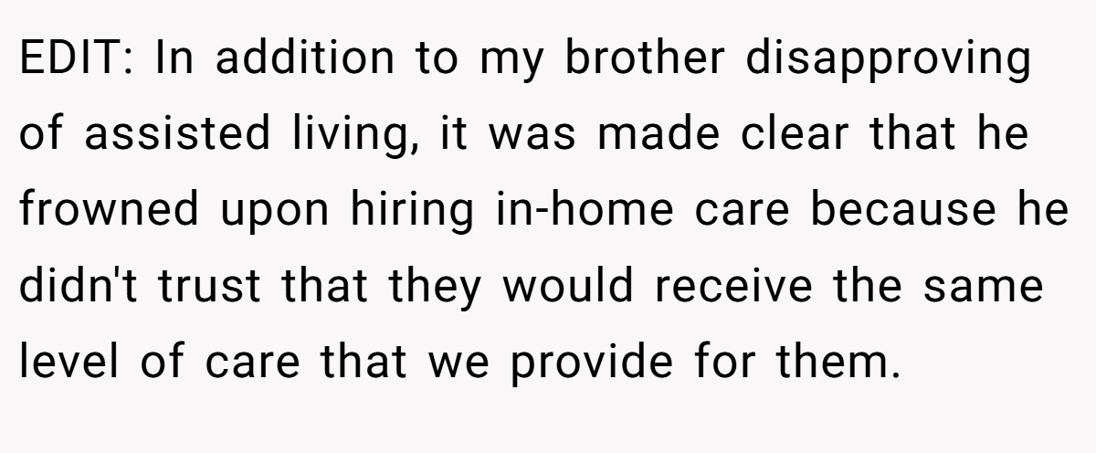 EDIT: In addition to my brother disapproving of assisted living, it was made clear that he frowned upon hiring in-home care because he didn't trust that they would receive the same level of care that we provide for them.
