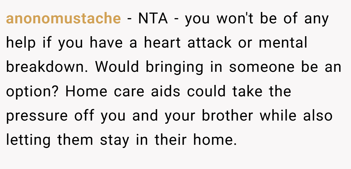anonomustache - NTA - you won't be of any help if you have a heart attack or mental breakdown. Would bringing in someone be an option? Home care aids could take the pressure off you and your brother while also letting them stay in their home.