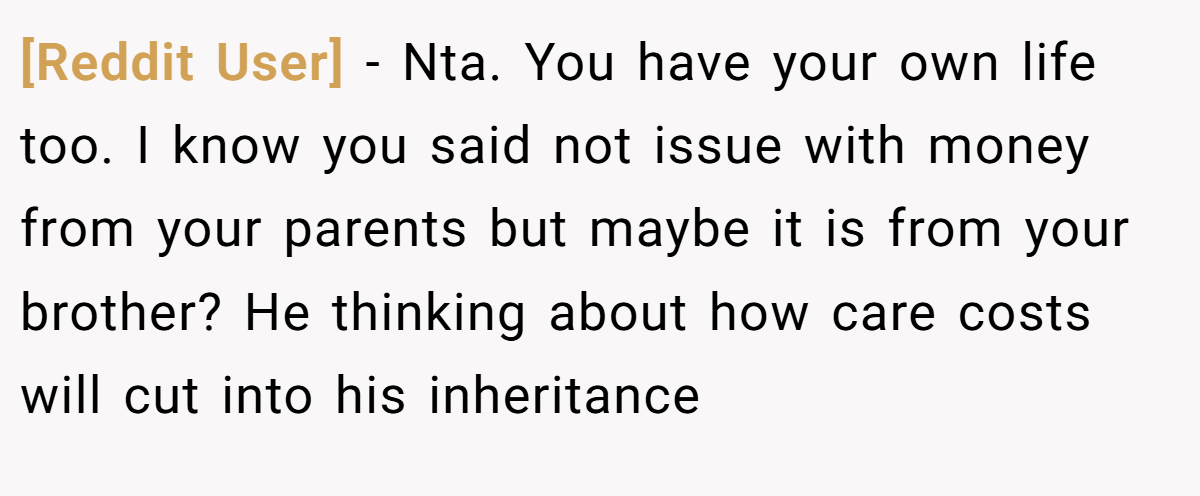 [Reddit User] - Nta. You have your own life too. I know you said not issue with money from your parents but maybe it is from your brother? He thinking about how care costs will cut into his inheritance
