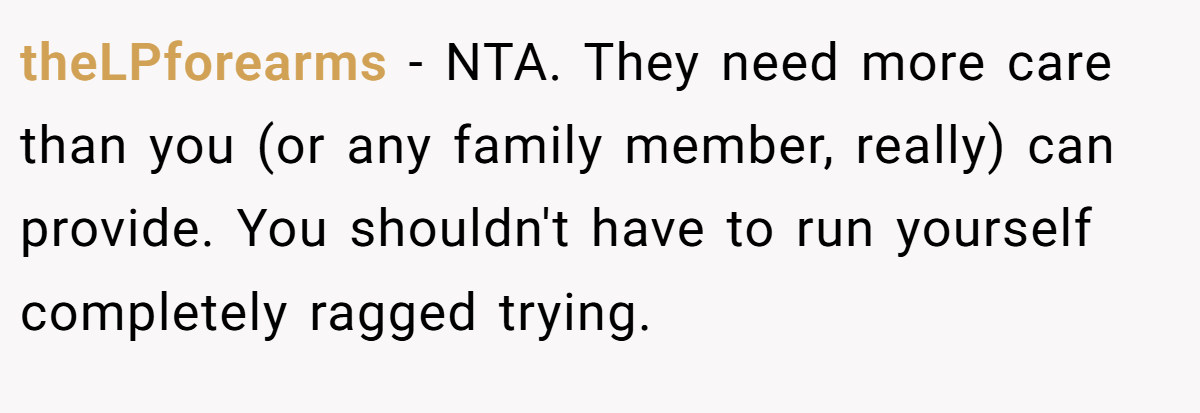 theLPforearms - NTA. They need more care than you (or any family member, really) can provide. You shouldn't have to run yourself completely ragged trying.