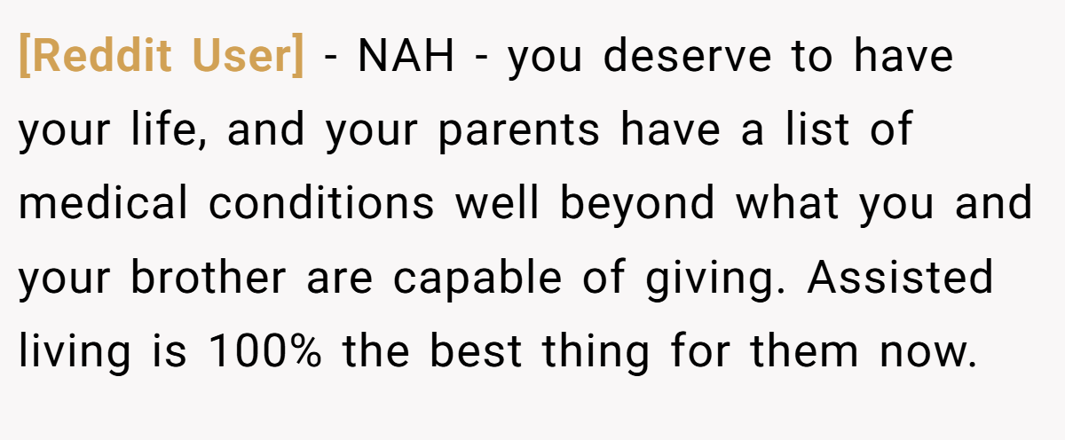 [Reddit User] - NAH - you deserve to have your life, and your parents have a list of medical conditions well beyond what you and your brother are capable of giving. Assisted living is 100% the best thing for them now.