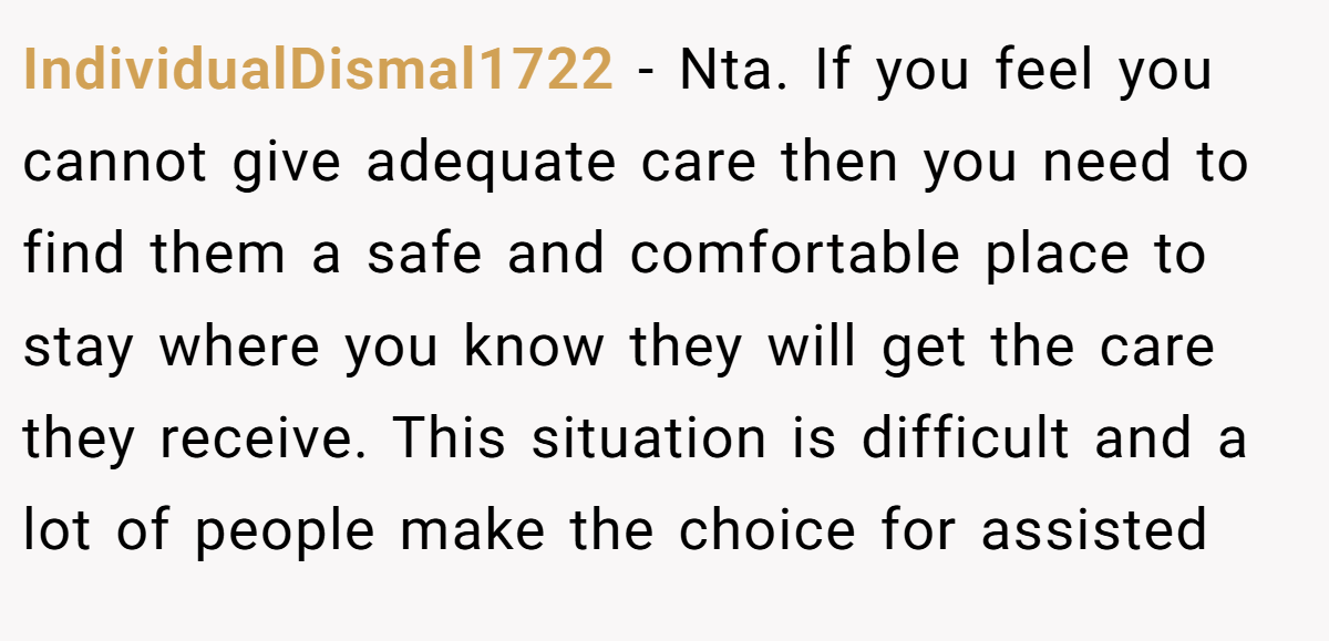 IndividualDismal1722 - Nta. If you feel you cannot give adequate care then you need to find them a safe and comfortable place to stay where you know they will get the care they receive. This situation is difficult and a lot of people make the choice for assisted