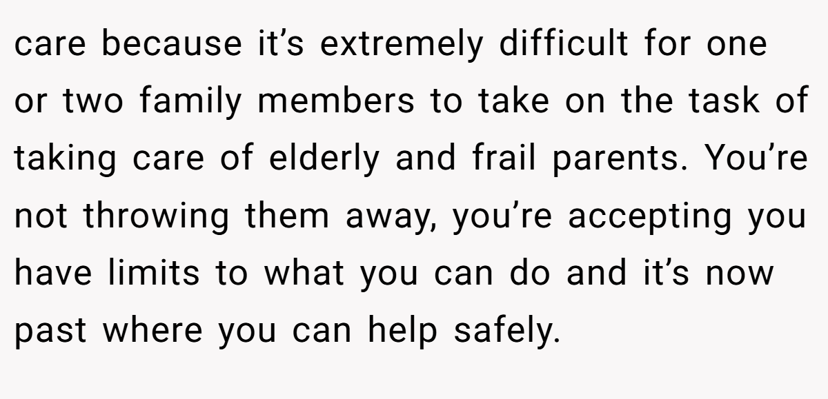 care because it’s extremely difficult for one or two family members to take on the task of taking care of elderly and frail parents. You’re not throwing them away, you’re accepting you have limits to what you can do and it’s now past where you can help safely.