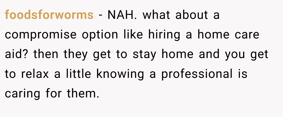 foodsforworms - NAH. what about a compromise option like hiring a home care aid? then they get to stay home and you get to relax a little knowing a professional is caring for them.