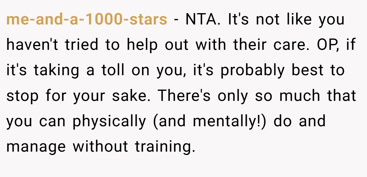 me-and-a-1000-stars - NTA. It's not like you haven't tried to help out with their care. OP, if it's taking a toll on you, it's probably best to stop for your sake. There's only so much that you can physically (and mentally!) do and manage without training.