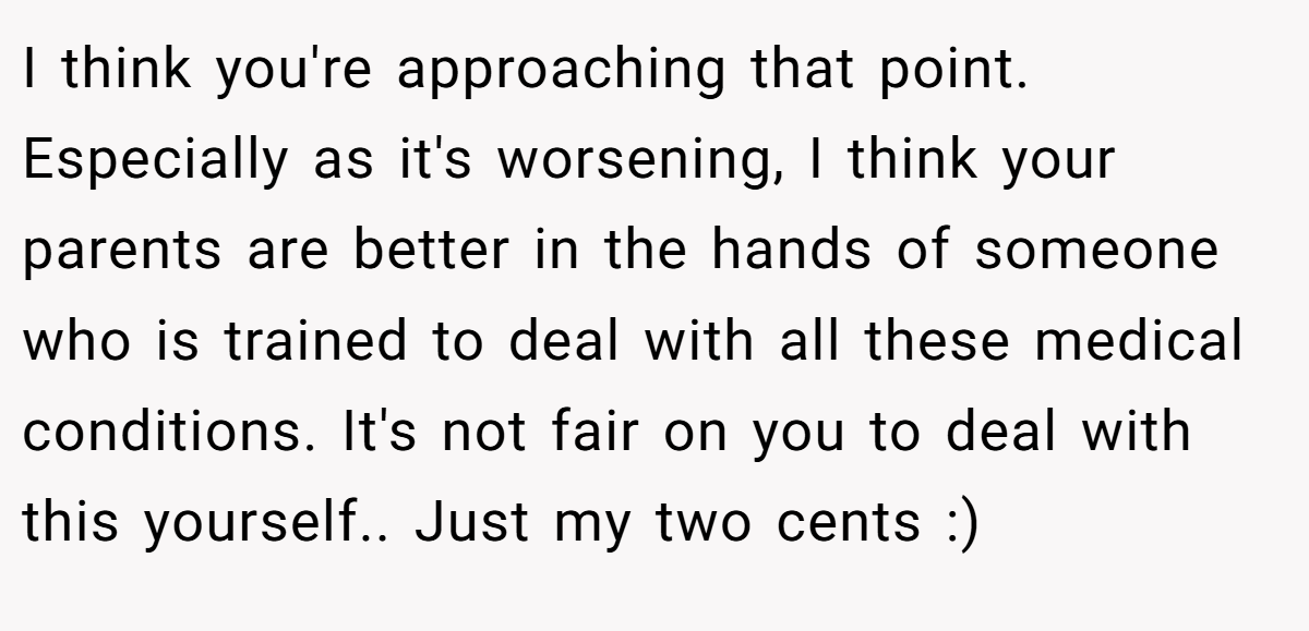 I think you're approaching that point. Especially as it's worsening, I think your parents are better in the hands of someone who is trained to deal with all these medical conditions. It's not fair on you to deal with this yourself.. Just my two cents :)
