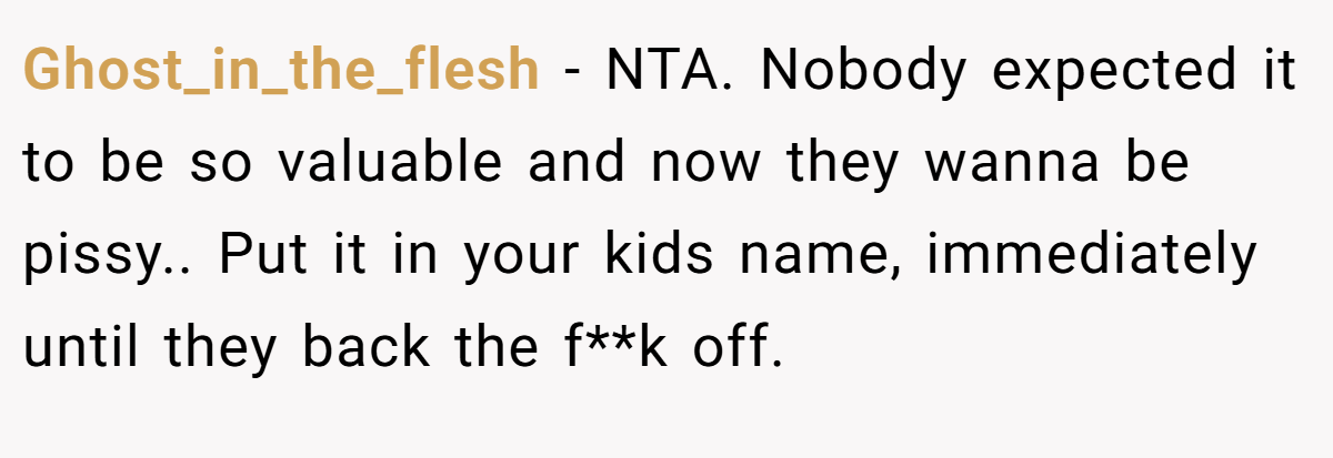 Ghost_in_the_flesh − NTA. Nobody expected it to be so valuable and now they wanna be pissy.. Put it in your kids name, immediately until they back the f**k off.
