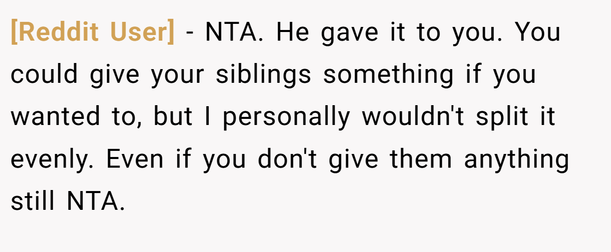 [Reddit User] − NTA. He gave it to you. You could give your siblings something if you wanted to, but I personally wouldn't split it evenly. Even if you don't give them anything still NTA.