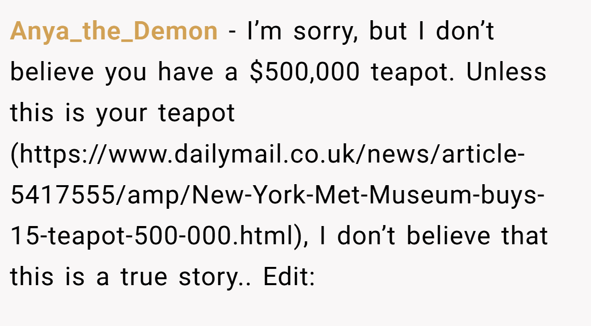 Anya_the_Demon − I’m sorry, but I don’t believe you have a $500,000 teapot. Unless this is your teapot (https://www.dailymail.co.uk/news/article-5417555/amp/New-York-Met-Museum-buys-15-teapot-500-000.html), I don’t believe that this is a true story.. Edit: