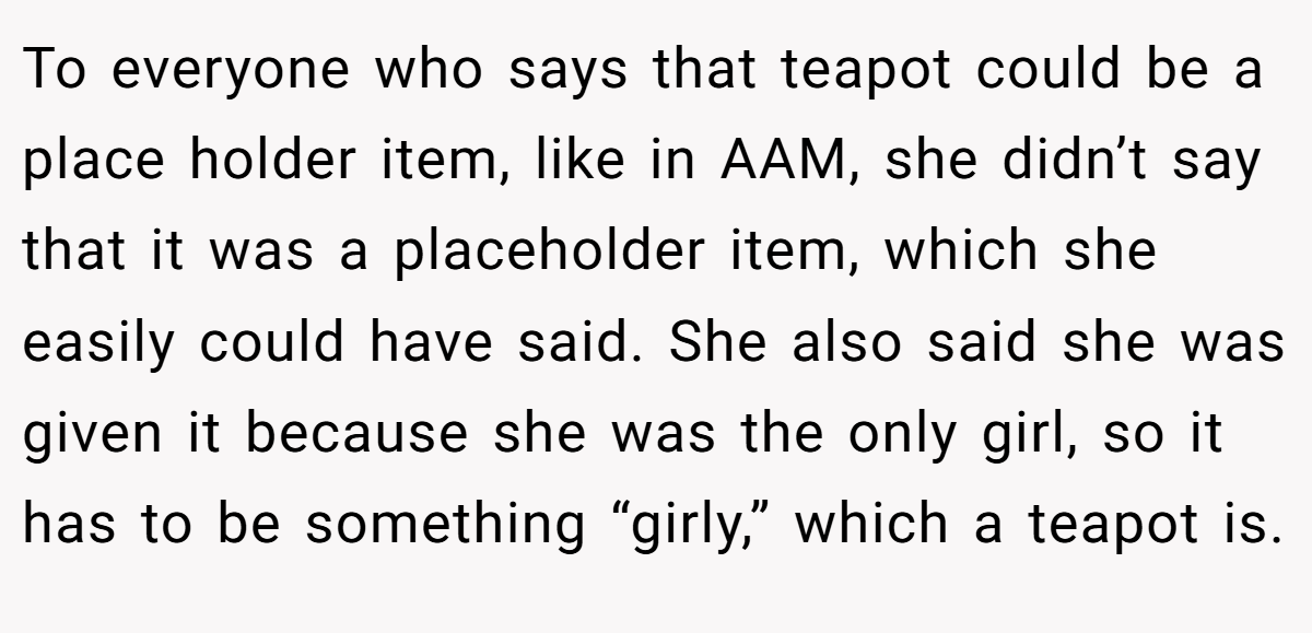 To everyone who says that teapot could be a place holder item, like in AAM, she didn’t say that it was a placeholder item, which she easily could have said. She also said she was given it because she was the only girl, so it has to be something “girly,” which a teapot is.