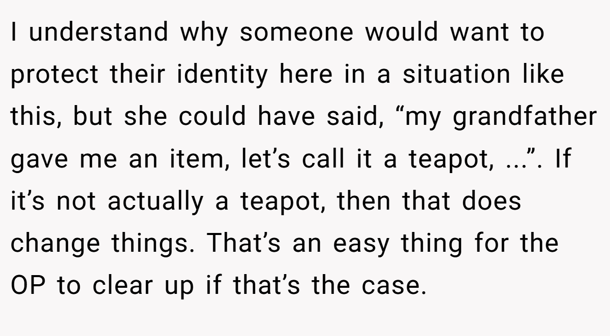 I understand why someone would want to protect their identity here in a situation like this, but she could have said, “my grandfather gave me an item, let’s call it a teapot, ...”. If it’s not actually a teapot, then that does change things. That’s an easy thing for the OP to clear up if that’s the case.