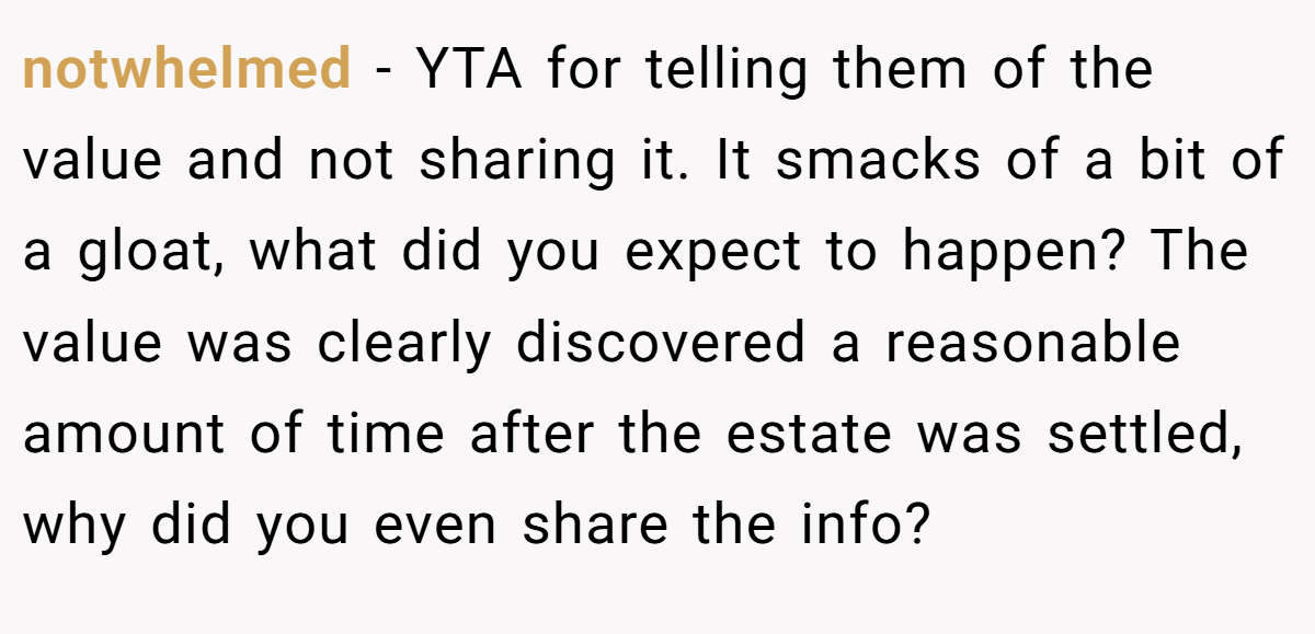 notwhelmed − YTA for telling them of the value and not sharing it. It smacks of a bit of a gloat, what did you expect to happen? The value was clearly discovered a reasonable amount of time after the estate was settled, why did you even share the info?